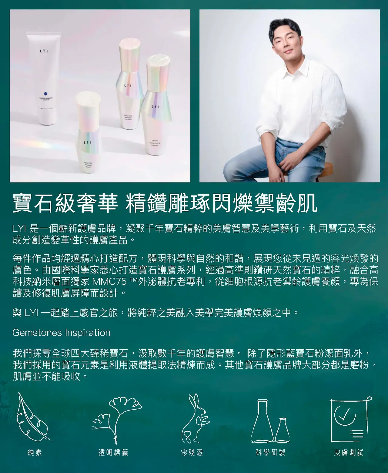 LYI 是一個嶄新護膚品牌，凝聚千年寶石精粹的美膚智慧及美學藝術，利用寶石及天然成分創造變革性的護膚產品。每件作品均經過精心打造配方，體現科學與自然的和諧，展現您從未見過的容光煥發的膚色。由國際科學家悉心打造寶石護膚系列，經過高準則鑽研天然寶石的精粹，融合高科技納米層面獨家MMC75™外泌體抗老專利，從細胞根源抗老禦齡護膚養顏，專為保護及修復肌膚屏障而設計。與LYI一起踏上感官之旅，將純粹之美融入美學完美護膚煥顏之中。