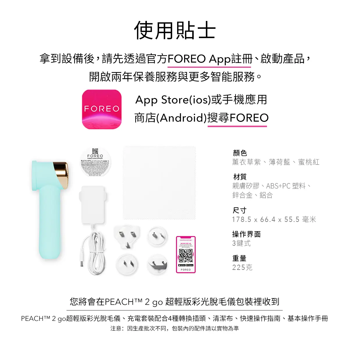 拿到設備後，請先下載並註冊官方FOREO App以啟動產品，享有兩年保養及更多智能服務。您可在App Store（iOS）或手機應用商店（Android）搜尋「FOREO」下載。包裝內含PEACH™ 2 go脫毛儀、充電套裝、4種轉換插頭、清潔布、快速操作指南及基本操作手冊。